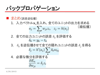 バックプロパゲーション
    まとめ（誤差逆伝播）
    1. 入力ベクトルxnを入れ，全てのユニットの出力を求める
                             （順伝播）

    2. 全ての出力ユニットの誤差 dk を評価する

    3.      dk を逆伝播させて全ての隠れユニットの誤差 dj を得る


    4. 必要な微分を評価する



4/25/2012
 