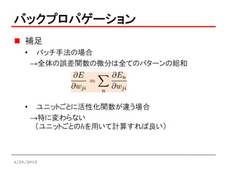 バックプロパゲーション
    補足
    •    バッチ手法の場合
        →全体の誤差関数の微分は全てのパターンの総和




    •    ユニットごとに活性化関数が違う場合
        →特に変わらない
         （ユニットごとのhを用いて計算すれば良い）



4/25/2012
 