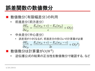 誤差関数の数値微分
    数値微分（有限幅差分）の利用
    •   前進差分（前方差分）



    •   中央差分（中心差分）
        • 誤差項が小さくなるが，前進差分の倍くらいの計算量が必要



    数値微分は計算量が
    •   逆伝播公式の結果の正当性を数値微分で確認する，など


4/25/2012
 