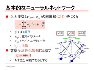 基本的なニューラルネットワーク
    入力変数（x1,…, xD）の線形和（活性）をつくる



    •   (1) は1層目          iの列   jの列   kの列
    •   wji : 重みパラメータ
    •   wj0 : バイアスパラメータ
    •   aj : 活性
    非線形活性化関数にとおす

    •   hは微分可能であるとする
4/25/2012
 