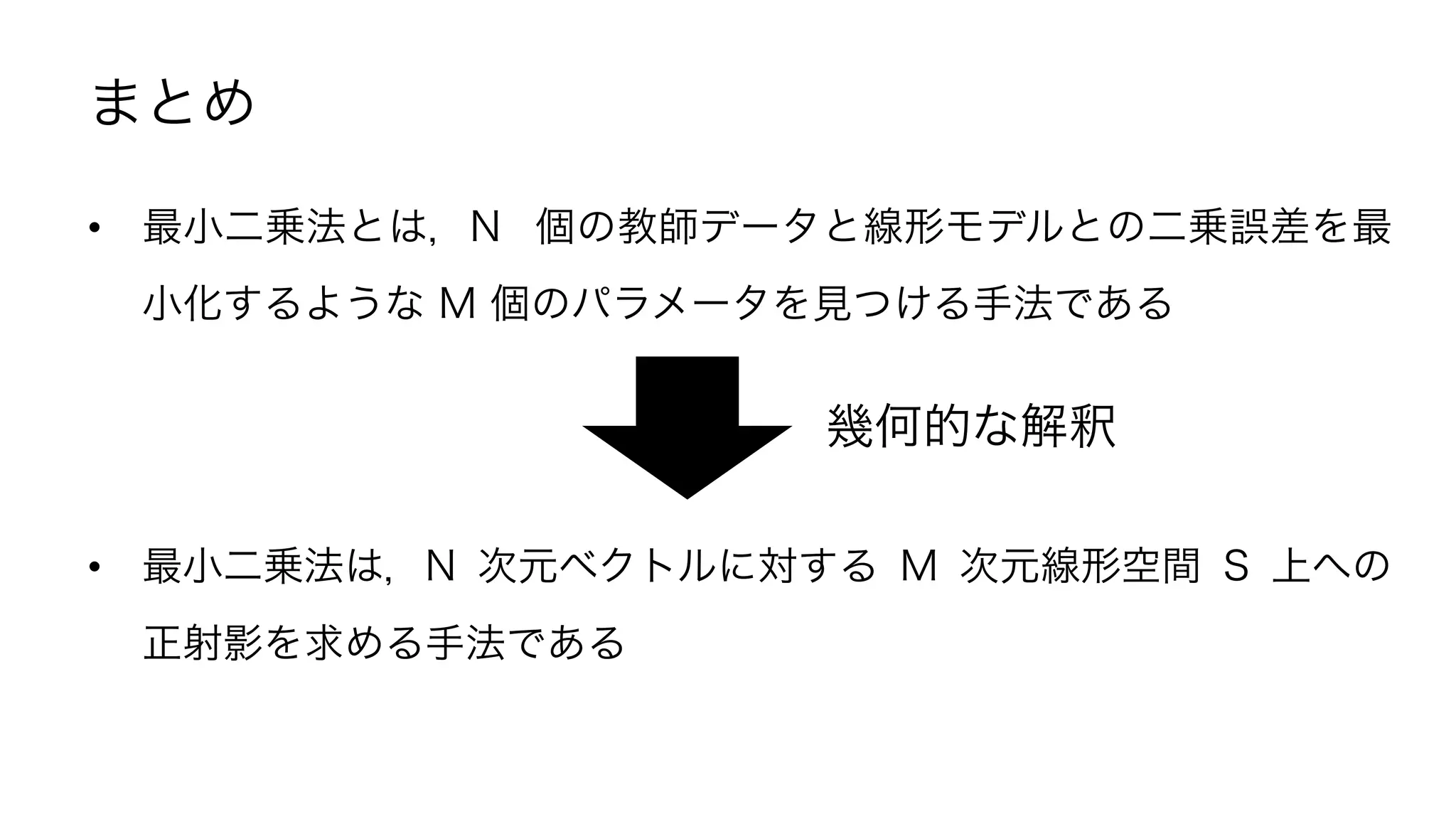 まとめ
•  最小二乗法とは，N 個の教師データと線形モデルとの二乗誤差を最
小化するような M 個のパラメータを見つける手法である
•  最小二乗法は，N 次元ベクトルに対する M 次元線形空間 S 上への
正射影を求める手法である
幾何的な解釈
22	
 