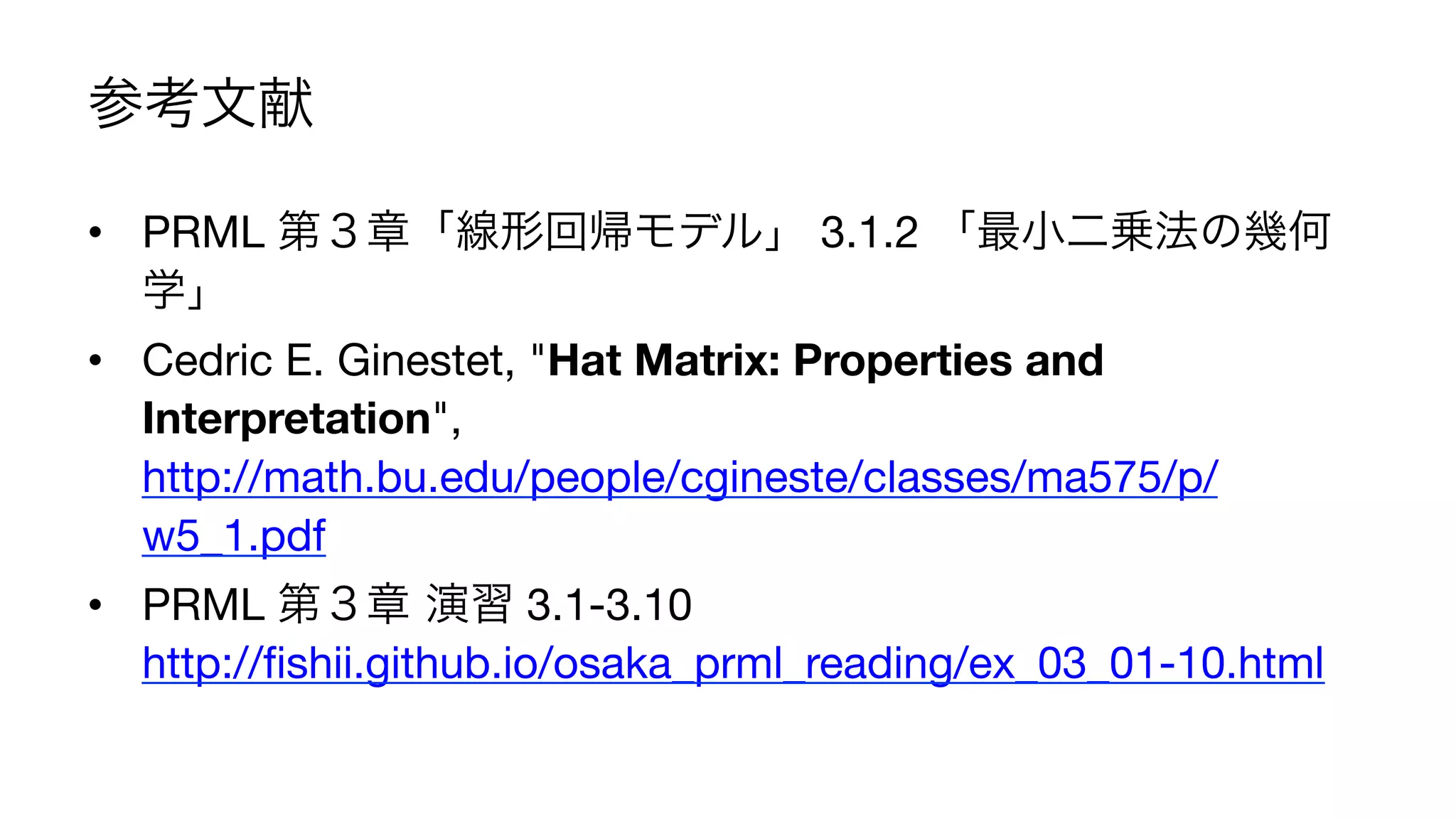 参考文献
•  PRML 第３章「線形回帰モデル」 3.1.2 「最小二乗法の幾何
学」
•  Cedric E. Ginestet, "Hat Matrix: Properties and
Interpretation",
http://math.bu.edu/people/cgineste/classes/ma575/p/
w5_1.pdf
•  PRML 第３章 演習 3.1-3.10
http://ﬁshii.github.io/osaka_prml_reading/ex_03_01-10.html
23	
 