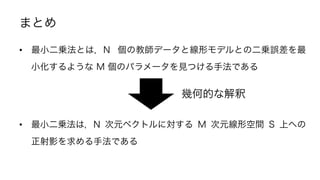 まとめ
•  最小二乗法とは，N 個の教師データと線形モデルとの二乗誤差を最
小化するような M 個のパラメータを見つける手法である
•  最小二乗法は，N 次元ベクトルに対する M 次元線形空間 S 上への
正射影を求める手法である
幾何的な解釈
22	
 