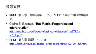 参考文献
•  PRML 第３章「線形回帰モデル」 3.1.2 「最小二乗法の幾何
学」
•  Cedric E. Ginestet, "Hat Matrix: Properties and
Interpretation",
http://math.bu.edu/people/cgineste/classes/ma575/p/
w5_1.pdf
•  PRML 第３章 演習 3.1-3.10
http://ﬁshii.github.io/osaka_prml_reading/ex_03_01-10.html
23	
 
