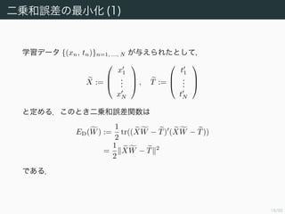 19/94
二乗和誤差関数の最小化 (2)
ED(W) を微分する．成分ごとに偏微分してもよいが Fréchet 導関数を
求めるほうが簡単である．
X(W + H) − T, X(W + H) − T − XW − T, XW − T
= 2 XW − T, XH + XH 2
= 2 X (XW − T), H + XH 2
より DED(W)(H) = X (XW − T), H である．したがって最小値を
与える W は
X (XW − T) = O
の解である．これを解いて
W = (X X)−1
X T = X†
T
を得る．
 