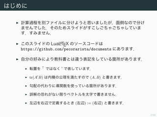 2/94
はじめに
計算過程を別ファイルに分けようと思いましたが面倒なので分けま
せんでした．そのためスライドがすこしごちゃごちゃしています．
すみません．
このスライドの LuaLATEX のソースコードは
https://github.com/pecorarista/documents にあります．
自分の好みにより教科書とは違う表記をしている箇所があります．
転置を ではなく で表しています．
tr(A B) は内積の公理を満たすので A, B と書きます．
勾配の代わりに導関数を使っている箇所があります．
誤解の恐れがない限りベクトルを太字で書きません．
左辺を右辺で定義するとき (左辺) := (右辺) と書きます．
 