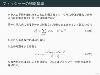 24/94
フィッシャーの判別基準 (2)
同一クラス内にあるデータは射影された後もまとまっていてほしいので
s2
k :=
n∈Ck
(w xn − w mk)2
(4.24)
を小さく抑えなければならない．
以上の考察をまとめると
J(w) :=
(w m2 − w m1)2
s2
1 + s2
2
(4.25)
を最大化すればよいことが分かる．J(w) はフィッシャーの判別基準と
呼ばれる．
 