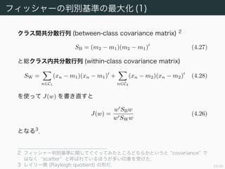 25/94
フィッシャーの判別基準の最大化 (1)
クラス間共分散行列 (between-class covariance matrix) 2
SB = (m2 − m1)(m2 − m1) (4.27)
と総クラス内共分散行列 (within-class covariance matrix)
SW =
n∈C1
(xn − m1)(xn − m1) +
n∈C2
(xn − m2)(xn − m2) (4.28)
を使って J(w) を書き直すと
J(w) =
w SBw
w SWw
(4.26)
となる 3
．
2 フィッシャー判別基準に関してぐぐってみたところどちらかというと “covariance” で
はなく “scatter” と呼ばれているほうが多い印象を受けた．
3 レイリー商 (Rayleigh quotient) の形だ．
 