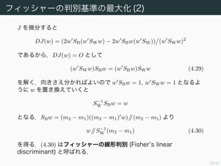 26/94
フィッシャーの判別基準の最大化 (2)
J を微分すると
DJ(w) = (2w SB(w SWw) − 2w SBw(w SW)) (w SWw)2
であるから，DJ(w) = O として
(w SWw)SBw = (w SBw)SWw (4.29)
を解く．向きさえ分かればよいので w SBw = 1, w SWw = 1 となるよ
うに w を置き換えていくと
S−1
W SBw = w
となる．SBw = (m2 − m1)((m2 − m1) w)//(m2 − m1) より
w//S−1
W (m2 − m1) (4.30)
を得る．(4.30) はフィッシャーの線形判別 (Fisherʼs linear
discriminant) と呼ばれる．
 