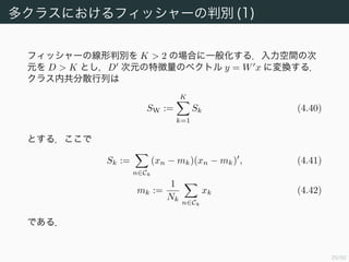 30/94
多クラスにおけるフィッシャーの判別 (1)
フィッシャーの線形判別を K > 2 の場合に一般化する．入力空間の次
元を D > K とし，D 次元の特徴量のベクトル y = W x に変換する．
クラス内共分散行列は
SW :=
K
k=1
Sk (4.40)
とする．ここで
Sk :=
n∈Ck
(xn − mk)(xn − mk) , (4.41)
mk :=
1
Nk
n∈Ck
xk (4.42)
である．
 