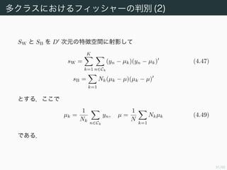 32/94
多クラスにおけるフィッシャーの判別 (2)
SW と SB を D 次元の特徴空間に射影して
sW =
K
k=1 n∈Ck
(yn − µk)(yn − µk) (4.47)
sB =
k=1
Nk(µk − µ)(µk − µ)
とする．ここで
µk =
1
Nk
n∈Ck
yn, µ =
1
N
k=1
Nkµk (4.49)
である．
 
