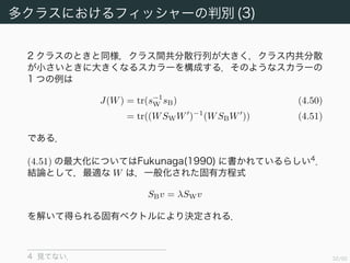 33/94
多クラスにおけるフィッシャーの判別 (3)
2 クラスのときと同様，クラス間共分散行列が大きく，クラス内共分散
が小さいときに大きくなるスカラーを構成する．そのようなスカラーの
1 つの例は
J(W) = tr(s−1
W sB) (4.50)
= tr((WSWW )−1
(WSBW )) (4.51)
である．
(4.51) の最大化については Fukunaga(1990) に書かれているらし
い 4
．結論として，最適な W は，一般化された固有方程式
SBv = λSWv
を解いて得られる固有ベクトルにより決定される．
4 見てない．
 