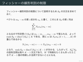 34/94
フィッシャーの線形判別の制限
フィッシャー線形判別の制限について説明するため SB の次元を求めて
おく．
ベクトル mk − m の第 i 成分を cki と書く．このとき SB の第 i 列は
K
k=1
Nkcki(mk − m)
となるので列空間 C(SB) は m1 − m, . . . , mK − m で張られる．よって
rank SB = dim C(SB) ≤ K である．更に m は Nkmk (k = 1, . . . , K) の
重心であるから
N1(m1 − m) + · · · + NK(mK − m) = 0
となり，rank SB = dim C(SB) ≤ K − 1 が分かる．したがって，S−1
W SB
の固有空間は高々 K − 1 次元であり，W で特徴をたくさん作ったとこ
ろで K − 1 個の特徴しか活用できないことになる．
 