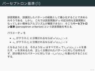 36/94
パーセプトロン基準 (1)
誤差関数を，誤識別したパターンの総数として最小化することで求めら
れそうである．しかし，これでは誤差関数が w の区分的な定数関数に
なってしまい簡単なアルゴリズムが構築できない．そこでパーセプトロ
ン基準 (perceptron criterion) という誤差関数を考える．
パラメータ w を
xn がクラス C1 に分類されるならば w φ(xn) > 0
xn がクラス C2 に分類されるならば w φ(xn) < 0
となるようにとる．そのような w はすべての n で tnw φ(xn) > 0 を満
たす．w を求めるため，正しく分類されたパターンに対しては何もせ
ず，誤分類されたパターンに対しては −tnw φ(xn) を最小化することに
する．
 
