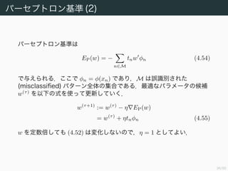 37/94
パーセプトロン基準 (2)
パーセプトロン基準は
EP(w) = −
n∈M
tnw φn (4.54)
で与えられる．ここで φn = φ(xn) であり，M は誤識別された
(misclassiﬁed) パターン全体の集合である．最適なパラメータの候補
w(τ)
を以下の式を使って更新していく．
w(τ+1)
:= w(τ)
− η EP(w)
= w(τ)
+ ηtnφn (4.55)
w を定数倍しても (4.52) は変化しないので，η = 1 としてよい．
 