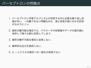 39/94
パーセプトロンの問題点
1. パーセプトロン学習アルゴリズムが収束するのに必要な繰り返し回
数が多い．→分離できない問題なのか，単に収束が遅いのかの区別
がわかりにくい．
2. 線形分離可能な場合でも，パラメータの初期値やデータの提示順に
依存して様々な解に収束してしまう．
3. 線形分離不可能な場合に収束しない．
4. 確率的な出力を提供しない．
5. K > 2 クラスの場合への一般化が容易でない．
 