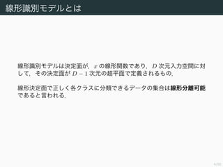 4/94
線形識別モデルとは
線形識別モデルは決定面が，x の線形関数であり，D 次元入力空間に対
して，その決定面が D − 1 次元の超平面で定義されるもの．
線形決定面で正しく各クラスに分類できるデータの集合は線形分離可能
であると言われる．
 