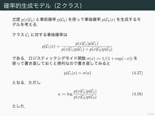40/94
確率的生成モデル（2 クラス）
尤度 p(x|Ck) と事前確率 p(Ck) を使って事後確率 p(Ck|x) を生成するモ
デルを考える．
クラス C1 に対する事後確率は
p(C1|x) =
p(x|C1)p(C1)
p(x|C1)p(C1) + p(x|C2)p(C2)
である．ロジスティックシグモイド関数 σ(x) := 1/(1 + exp(−x)) を
使って書き直しておくと便利なので書き直してみると
p(C1|x) = σ(a) (4.57)
となる．ただし
a := log
p(x|C1)p(C1)
p(x|C2)p(C2)
(4.58)
とした．
 