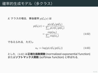 41/94
確率的生成モデル（多クラス）
K クラスの場合，事後確率 p(Ck|x) は
p(Ck|x) =
p(x|Ck)p(Ck)
j p(x|Cj)p(Cj)
=
exp(ak)
j exp(aj)
(4.62)
で与えられる．ただし
ak := log(p(x|Ck)p(Ck)) (4.63)
とした．(4.62) は正規化指数関数 (normalized exponential function)
またはソフトマックス関数 (softmax function) と呼ばれる．
 