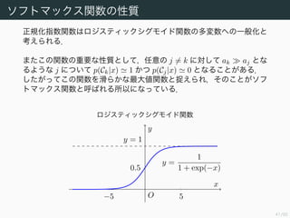42/94
ソフトマックス関数の性質
正規化指数関数はロジスティックシグモイド関数の多変数への一般化と
考えられる．
またこの関数の重要な性質として，任意の j = k に対して ak aj とな
るような j について p(Ck|x) 1 かつ p(Cj|x) 0 となることがある．
したがってこの関数を滑らかな最大値関数と捉えられ，そのことがソフ
トマックス関数と呼ばれる所以になっている．
ロジスティックシグモイド関数
−5 5
0.5
y =
1
1 + exp(−x)
y = 1
O
x
y
 