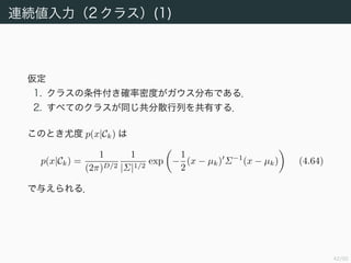 43/94
連続値入力（2 クラス）(1)
仮定
1. クラスの条件付き確率密度がガウス分布である．
2. すべてのクラスが同じ共分散行列を共有する．
このとき尤度 p(x|Ck) は
p(x|Ck) =
1
(2π)D/2
1
|Σ|1/2
exp −
1
2
(x − µk) Σ−1
(x − µk) (4.64)
で与えられる．
 