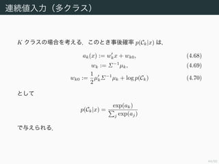 45/94
連続値入力（多クラス）
K クラスの場合を考える．このとき事後確率 p(Ck|x) は，
ak(x) := wkx + wk0, (4.68)
wk := Σ−1
µk, (4.69)
wk0 :=
1
2
µkΣ−1
µk + log p(Ck) (4.70)
として
p(Ck|x) =
exp(ak)
j exp(aj)
で与えられる．
 