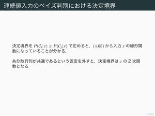 46/94
連続値入力のベイズ判別における決定境界
決定境界を P(Ci|x) ≥ P(Cj|x) で定めると，(4.65) から入力 x の線形関
数になっていることが分かる．
共分散行列が共通であるという仮定を外すと，決定境界は x の 2 次関
数となる．
 