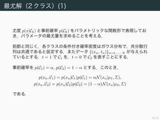47/94
最尤解（2 クラス）(1)
尤度 p(x|Ck) と事前確率 p(Ck) をパラメトリックな関数形で表現してお
き，パラメータの最尤量を求めることを考える．
前節と同じく，各クラスの条件付き確率密度はガウス分布で，共分散行
列は共通であると仮定する．またデータ {(xn, tn)}n=1, ..., N が与えられ
ているとする．t = 1 で C1 を，t = 0 で C2 を表すことにする．
事前確率を p(C1) = α, p(C2) = 1 − α とする．このとき，
p(xn, C1) = p(xn|C1)p(C1) = αN(xn|µ1, Σ),
p(xn, C2) = p(xn|C2)p(C2) = (1 − α)N(xn|µ2, Σ)
である．
 