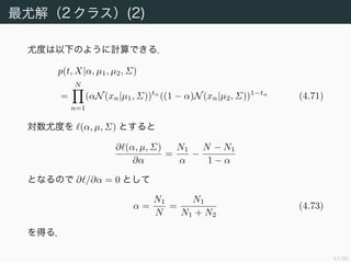 48/94
最尤解（2 クラス）(2)
尤度は以下のように計算できる．
p(t, X|α, µ1, µ2, Σ)
=
N
n=1
(αN(xn|µ1, Σ))tn
((1 − α)N(xn|µ2, Σ))1−tn
(4.71)
対数尤度を (α, µ, Σ) とすると
∂ (α, µ, Σ)
∂α
=
N1
α
−
N − N1
1 − α
となるので ∂ /∂α = 0 として
α =
N1
N
=
N1
N1 + N2
(4.73)
を得る．
 