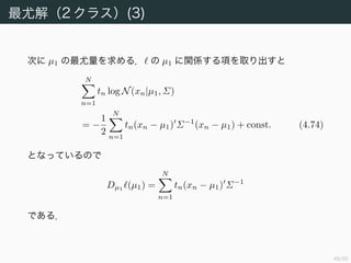 49/94
最尤解（2 クラス）(3)
次に µ1 の最尤量を求める． の µ1 に関係する項を取り出すと
N
n=1
tn log N(xn|µ1, Σ)
= −
1
2
N
n=1
tn(xn − µ1) Σ−1
(xn − µ1) + const. (4.74)
となっているので
Dµ1
(µ1) =
N
n=1
tn(xn − µ1) Σ−1
である．
 