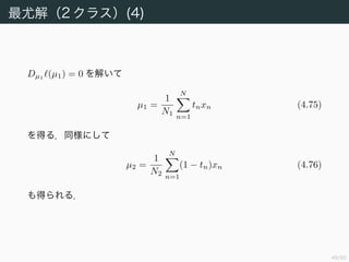 50/94
最尤解（2 クラス）(4)
Dµ1
(µ1) = 0 を解いて
µ1 =
1
N1
N
n=1
tnxn (4.75)
を得る．同様にして
µ2 =
1
N2
N
n=1
(1 − tn)xn (4.76)
も得られる．
 