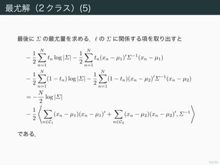 51/94
最尤解（2 クラス）(5)
最後に Σ の最尤量を求める． の Σ に関係する項を取り出すと
−
1
2
N
n=1
tn log |Σ| −
1
2
N
n=1
tn(xn − µ1) Σ−1
(xn − µ1)
−
1
2
N
n=1
(1 − tn) log |Σ| −
1
2
N
n=1
(1 − tn)(xn − µ2) Σ−1
(xn − µ2)
= −
N
2
log |Σ|
−
1
2
n∈C1
(xn − µ1)(xn − µ1) +
n∈C2
(xn − µ2)(xn − µ2) , Σ−1
である．
 