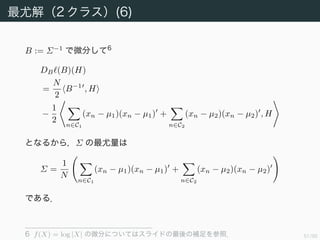 52/94
最尤解（2 クラス）(6)
B := Σ−1
で微分して 6
DB (B)(H)
=
N
2
B−1
, H
−
1
2
n∈C1
(xn − µ1)(xn − µ1) +
n∈C2
(xn − µ2)(xn − µ2) , H
となるから，Σ の最尤量は
Σ =
1
N
n∈C1
(xn − µ1)(xn − µ1) +
n∈C2
(xn − µ2)(xn − µ2)
である．
6 f(X) = log |X| の微分についてはスライドの最後の補足を参照．
 
