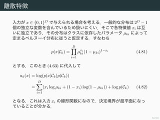 53/94
離散特徴
入力が x ∈ {0, 1}D
で与えられる場合を考える．一般的な分布は 2D
− 1
個の独立な変数を含んでいるため扱いにくい．そこで各特徴値 xi は互
いに独立であり，その分布はクラスに依存したパラメータ µki によって
定まるベルヌーイ分布に従うと仮定する．すなわち
p(x|Ck) =
D
i=1
µxi
ki(1 − µki)1−xi
(4.81)
とする．このとき (4.63) に代入して
ak(x) = log(p(x|Ck)p(Ck))
=
D
i=1
(xi log µki + (1 − xi) log(1 − µki)) + log p(Ck) (4.82)
となる．これは入力 xi の線形関数になので，決定境界が超平面になっ
ていることが分かる．
 