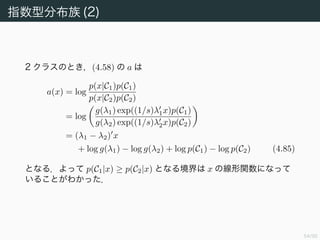 55/94
指数型分布族 (2)
2 クラスのとき，(4.58) の a は
a(x) = log
p(x|C1)p(C1)
p(x|C2)p(C2)
= log
g(λ1) exp((1/s)λ1x)p(C1)
g(λ2) exp((1/s)λ2x)p(C2)
= (λ1 − λ2) x
+ log g(λ1) − log g(λ2) + log p(C1) − log p(C2) (4.85)
となる．よって p(C1|x) ≥ p(C2|x) となる境界は x の線形関数になって
いることがわかった．
 