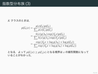56/94
指数型分布族 (3)
K クラスのときは，
p(Ck|x) =
p(x|Ck)p(Ck)
j p(x|Cj)p(Cj)
=
h(x)g(λk) exp(λkx)p(Ck)
j h(x)g(λj) exp(λjx)p(Cj)
=
exp (λkx + log g(λk) + log p(Ck))
j exp (λkx + log g(λk) + log p(Ck))
となる．よって p(Ci|x) ≥ p(Cj|x) となる境界は x の線形関数になって
いることがわかった．
 