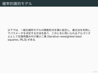 57/94
確率的識別モデル
以下では，一般化線形モデルの関数形式を陽に仮定し，最尤法を利用し
てパラメータを決定する方法を扱う．このときに用いられるアルゴリズ
ムとして反復再重み付け最小二乗 (iterative reweighted least
squares, IRLS) がある．
 