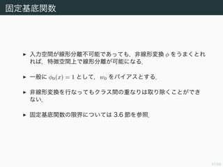58/94
固定基底関数 (1)
入力空間が線形分離不可能であっても，非線形変換 φ をうまくとれ
れば，特徴空間上で線形分離が可能になる．
一般に φ0(x) = 1 として，w0 をバイアスとする．
非線形変換を行なってもクラス間の重なりは取り除くことができ
ない．
固定基底関数の限界については 3.6 節を参照．
 