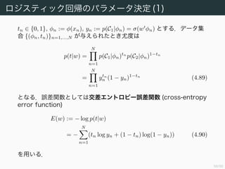 60/94
ロジスティック回帰
識別モデルの例としてロジスティック回帰 (logistic regression) と呼
ばれるモデルを扱う．名前に「回帰」とあるが，これは回帰よりむしろ
分類のためのモデルである．
2 クラスの場合を考える．事後確率 p(Ck|φ) がロジスティックシグモイ
ド関数で書けたことを思い出して
p(C1|φ) = σ(w φ) (4.87)
とする．このとき，p(C2|φ) = 1 − p(C1|φ) である．
特徴空間の次元を M とすると，最尤法を使う場合，パラメータ数が
O(M2
) であるのに対し，ロジスティック回帰ならば M で済む．
 