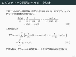 61/94
ロジスティック回帰のパラメータ決定 (1)
tn ∈ {0, 1}, φn := φ(xn), yn := p(C1|φn) = σ(w φn) とする．データ集
合 {(φn, tn)}n=1,...,N が与えられたとき尤度は
p(t|w) =
N
n=1
p(C1|φn)tn
p(C2|φn)1−tn
=
N
n=1
ytn
n (1 − yn)1−tn
(4.89)
となる．誤差関数としては交差エントロピー誤差関数 (cross-entropy
error function)
E(w) := − log p(t|w)
= −
N
n=1
(tn log yn + (1 − tn) log(1 − yn)) (4.90)
を用いる．
 