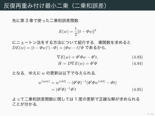 62/94
ロジスティック回帰のパラメータ決定
交差エントロピー誤差関数の勾配を求めるにあたり，ロジスティックシ
グモイドの導関数を求めておく．
dσ(a)
da
=
d
da
1
1 + exp(−a)
= −
− exp(−a)
(1 + exp(−a))2
= σ(a)(1 − σ(a)) (4.88)
これを使えば
E(w) = −
N
n=1
tn
1
yn
yn(1 − yn)φn + (1 − tn)
1
1 − yn
(−yn)φn
=
N
n=1
(yn − tn)φn (4.91)
が得られる． E(w) = 0 の解をニュートン法で求めることを考える．
 