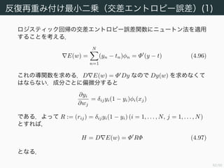 63/94
反復再重み付け最小二乗（二乗和誤差）
先に第 3 章で使った二乗和誤差関数
E(w) =
1
2
t − Φw 2
にニュートン法をする方法について紹介する．導関数を求めると
DE(w) = (t − Φw) (−Φ) = (Φw − t) Φ であるから，
E(w) = Φ Φw − Φ t, (4.93)
H = D E(w) = Φ Φ (4.94)
となる．ゆえに w の更新は以下で与えられる．
w(new)
= w(old)
− (Φ Φ)−1
(Φ Φw(old)
− Φt)
= (Φ Φ)−1
Φ t (4.95)
よって二乗和誤差関数に関しては 1 度の更新で正確な解が求められる
ことが分かる．
 
