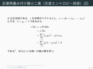 64/94
反復再重み付け最小二乗（交差エントロピー誤差）(1)
ロジスティック回帰の交差エントロピー誤差関数にニュートン法を適用
することを考える．
E(w) =
N
n=1
(yn − tn)φn = Φ (y − t) (4.96)
これの導関数を求める．D E(w) = Φ Dy なので Dy(w) を求めなくて
はならない．成分ごとに偏微分すると
∂yi
∂wj
= δijyi(1 − yi)φi(xj)
である．よって R := (rij) = δijyi(1 − yi) (i = 1, . . . , N, j = 1, . . . , N)
とすれば，
H = D E(w) = Φ RΦ (4.97)
となる．
 