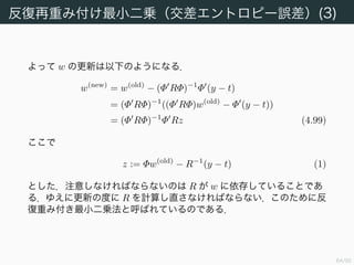 65/94
反復再重み付け最小二乗（交差エントロピー誤差）(2)
H は正定値である．v を非零のベクトルとし，u := Φv = (u1 · · · uN )
とする．0 < yn < 1 であるから
v Hv = v Φ RΦv
= u Ru
=
i,j
δijyi(1 − yi)uiuj
=
i,j
yi(1 − yi)u2
i > 0
である 7
．ゆえに E は唯一の最小解を持つ．
7 Φ = O を仮定した．
 