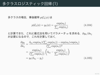 66/94
反復再重み付け最小二乗（交差エントロピー誤差）(3)
よって w の更新は以下のようになる．
w(new)
= w(old)
− (Φ RΦ)−1
Φ (y − t)
= (Φ RΦ)−1
((Φ RΦ)w(old)
− Φ (y − t))
= (Φ RΦ)−1
Φ Rz (4.99)
ここで
z := Φw(old)
− R−1
(y − t) (1)
とした．注意しなければならないのは R が w に依存していることであ
る．ゆえに更新の度に R を計算し直さなければならない．このために反
復重み付き最小二乗法と呼ばれているのである．
 
