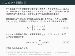 68/94
多クラスロジスティック回帰 (2)
次に尤度を求める．1-of-K 表記を使って
tnk = if tn == (0 · · · 0
k
1 0 · · · 0) then 1 else 0
と表す．行列 T を (n, k) 成分が tnk で与えられる行列とすると
p(T|w1, . . . , wK) =
N
n=1
K
k=1
p(Ck|φn)tnk
=
N
n=1
K
k=1
ytnk
nk (4.107)
となる 8
．ここで ynk = yk(φn) とした．負の対数をとると
E(w1, . . . , wK) = − log p(T|w1, . . . , wK) = −
N
n=1
K
k=1
tnk log ynk
(4.108)
となる．
8 これは Categorical distribution という Bernoulli 分布の自然な拡張になっている．
 