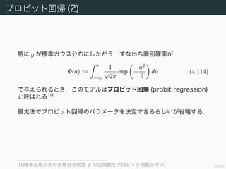 69/94
プロビット回帰 (1)
クラスの条件付き確率密度が指数型分布族のときを見てきたが，混合ガ
ウス分布のときは今までのように計算できない．そこで別なタイプの識
別確率モデルを考える．以下では 2 クラスの場合のみを扱う．
雑音閾値モデル (noisy threshold model) を考える．入力 φn に対し
て an := w φn を評価し，以下の式にしたがって目的変数を設定する．
tn =
1 if an ≥ θ,
0 otherwise
(4.112)
ここで θ は確率的な項で，確率密度関数 g にしたがっているとする 9
．
このとき識別確率が
p(t = 1|a) =
a
−∞
g(u)du (4.113)
で与えられるものとする．
9 個人的には，閾値が確率的に変動すると捉えるよりも，閾値に，入力に含まれる確率的
誤差を含めたものが θ と捉えるほうが分かりやすいと思った．
 