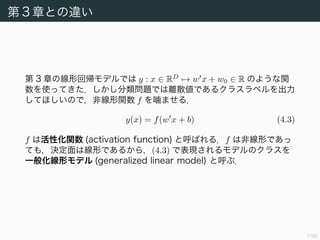 7/94
第 3 章との違い
第 3 章の線形回帰モデルでは y : x ∈ RD
→ w x + w0 ∈ R のような関
数を使ってきた．しかし分類問題では離散値であるクラスラベルを出力
してほしいので，非線形関数 f を噛ませる．
y(x) = f(w x + b) (4.3)
f は活性化関数 (activation function) と呼ばれる．f は非線形であっ
ても，決定面は線形であるから，(4.3) で表現されるモデルのクラスを
一般化線形モデル (generalized linear model) と呼ぶ．
 