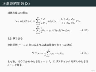 73/94
正準連結関数 (2)
f を非線形関数として y = f(w φ) というモデルを考える．f−1
は連結
関数 (link function) と呼ばれる．
対数尤度は
log p(t|η, s) =
N
n=1
log p(tn|η, s)
=
N
n=1
log g(ηn) +
ηntn
s
+ const. (4.121)
である．
 