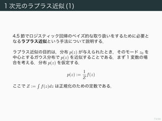 74/94
正準連結関数 (3)
対数尤度の勾配は
w log p(t|η, s) =
N
n=1
d
dη n
log g(ηn) +
tn
s
dηn
dyn
dyn
dan
an
=
N
n=1
1
s
(tn − yn)ψ (yn)f (an)φn (4.122)
と計算できる．
連結関数 f−1
= ψ となるような連結関数をとっておけば，
E(w) =
1
s
N
n=1
(yn − tn)φn (4.124)
となる．ガウス分布のときは s = β−1
，ロジスティックモデルのときは
s = 1 である．
 